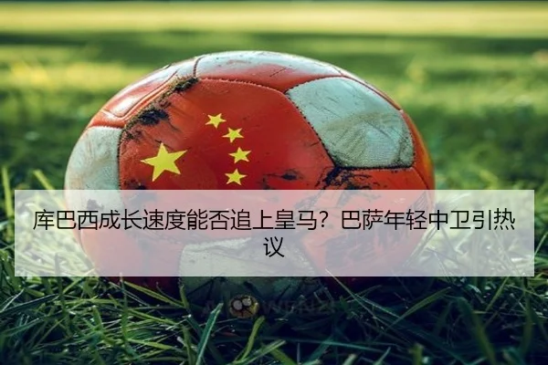 库巴西成长速度能否追上皇马？巴萨年轻中卫引热议
